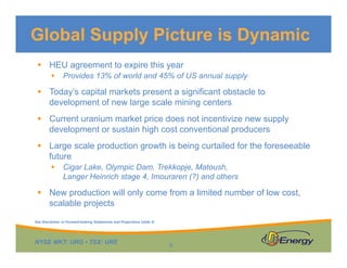 Global Supply Picture is Dynamic
 HEU agreement to expire this year


Provides 13% of world and 45% of US annual supply

 Today’s capital markets present a significant obstacle to
development of new large scale mining centers
 Current uranium market price does not incentivize new supply
development or sustain high cost conventional producers
 Large scale production growth is being curtailed for the foreseeable
future


Cigar Lake, Olympic Dam, Trekkopje, Matoush,
Langer Heinrich stage 4, Imouraren (?) and others

 New production will only come from a limited number of low cost,
scalable projects
See Disclaimer re Forward-looking Statements and Projections (slide 2)

NYSE MKT: URG • TSX: URE

9

 