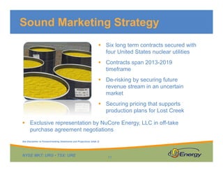 Sound Marketing Strategy
 Six long term contracts secured with
four United States nuclear utilities
 Contracts span 2013-2019
timeframe
 De-risking by securing future
revenue stream in an uncertain
market
 Securing pricing that supports
production plans for Lost Creek
 Exclusive representation by NuCore Energy, LLC in off-take
purchase agreement negotiations
See Disclaimer re Forward-looking Statements and Projections (slide 2)

NYSE MKT: URG • TSX: URE

11

 