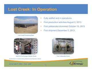 Lost Creek: In Operation


Fully staffed and in operations



First production activities August 2, 2013



First yellowcake drummed October 15, 2013



First shipment December 3, 2013

Lost Creek Processing Plant

Interior of Ur-Energy’s Header House

Twin Yellowcake Dryers

See Disclaimer re Forward-looking Statements and Projections (slide 2)

NYSE MKT: URG • TSX: URE

16

 