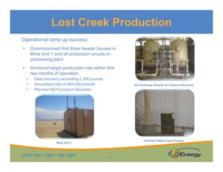 Lost Creek Production
Operational ramp up success


Commissioned first three header houses in
Mine Unit 1 and all production circuits in
processing plant



Achieved target production rate within first
two months of operation




Daily recovery exceeding 2,200 pounds
Annualized rate of 800,000 pounds
Planned 4Q13 product deliveries

Ion Exchange Vessels for Uranium Recovery

Finished Yellow Cake Product

Mine Unit 1

NYSE MKT: URG • TSX: URE

17

 