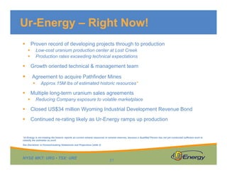Ur-Energy – Right Now!
Proven record of developing projects through to production



Low-cost uranium production center at Lost Creek
Production rates exceeding technical expectations




Growth oriented technical & management team





Agreement to acquire Pathfinder Mines


Approx.15M lbs of estimated historic resources*

Multiple long-term uranium sales agreements




Reducing Company exposure to volatile marketplace



Closed US$34 million Wyoming Industrial Development Revenue Bond



Continued re-rating likely as Ur-Energy ramps up production

*Ur-Energy is not treating the historic reports as current mineral resources or mineral reserves, because a Qualified Person has not yet conducted sufficient work to
classify the estimates as such.
See Disclaimer re Forward-looking Statements and Projections (slide 2)

NYSE MKT: URG • TSX: URE

21

 