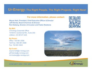 Ur-Energy–The Right People. The Right Projects. Right Now!
For more information, please contact:
Wayne Heili, President, Chief Executive Officer & Director
Jeff Klenda, Board Chairman & Director
Rich Boberg, Director of Investor and Public Relations
By Mail:
Ur-Energy Corporate Office
10758 W. Centennial Rd., Suite 200
Littleton, CO 80127 USA
By Phone:
Office 720.981.4588
Toll-Free 866.981.4588
Fax 720.981.5643
By E-mail:
wayne.heili@ur-energy.com
jeff.klenda@ur-energy.com
rich.boberg@ur-energy.com

NYSE MKT: URG • TSX: URE

24

 