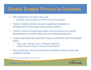Global Supply Picture is Dynamic
 HEU agreement to expire this year


Provides 13% of world and 45% of US annual supply

 Today’s capital markets present a significant obstacle to
development of new large scale mining centers
 Current uranium market price does not incentivize new supply
development or sustain high cost conventional producers
 Large scale production growth is being curtailed for the foreseeable
future


Cigar Lake, Olympic Dam, Trekkopje, Matoush,
Langer Heinrich stage 4, Imouraren and others

 New production will only come from a limited number of low cost,
scalable projects
See Disclaimer re Forward-looking Statements and Projections (slide 2)

NYSE MKT: URG • TSX: URE

9

 