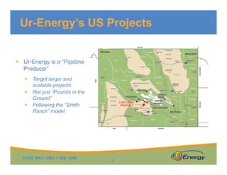 NYSE MKT: URG • TSX: URE
Ur-Energy’s US Projects
12
 Ur-Energy is a “Pipeline
Producer”
 Target larger and
scalable projects
 Not just “Pounds in the
Ground”
 Following the “Smith
Ranch” model
 