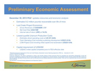 NYSE MKT: URG • TSX: URE
December 30, 2013 PEA* updates resources and economic analysis
 Estimates 9.2 million pounds recoverable over life of mine
 Lost Creek Project Economics
 Gross Revenues of US$588M LOM
 Net Cash flow US$319M
 Internal rate of return (IRR) at 74.5%
 Lowest quartile Uranium Production Costs
 Estimates direct operating costs at US $11.54/lb.
 Cash Operating Cost including sustaining development US$21.61/lb.
 LOM Project Cost including initial capital and reclamation US$29.13/lb.
 Capital requirement of US$49M
 US$46.5 initial capital completed prior to PEA effective date
*Preliminary Economic Assessment of the Lost Creek Property, Sweetwater County, Wyoming prepared by TREC Inc. – December 30, 2013
(posted on SEDAR and EDGAR).
Cautionary Statement: This PEA is preliminary in nature, and includes inferred mineral resources that are considered too speculative geologically to have the
economic considerations applied to them that would enable them to be categorized as mineral reserves. The estimated mineral recovery used in this PEA is based on
both site-specific laboratory recovery data as well as URE personnel and industry experience at similar facilities. There can be no assurance that recovery at this level
will be achieved.
Preliminary Economic Assessment
17
See Disclaimer re Forward-looking Statements and Projections (slide 2)
 