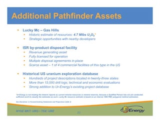 NYSE MKT: URG • TSX: URE
 Lucky Mc – Gas Hills
 Historic estimate of resources: 4.7 Mlbs U3O8*
 Strategic opportunities with nearby developers
 ISR by-product disposal facility
 Revenue generating asset
 Fully licensed for operation
 Multiple disposal agreements in place
 Scarce asset – 1 of 4 commercial facilities of this type in the US
 Historical US uranium exploration database
 Hundreds of project descriptions located in twenty-three states
 More than 15,000 drill logs; technical and economic evaluations
 Strong addition to Ur-Energy’s existing project database
Additional Pathfinder Assets
20
See Disclaimer re Forward-looking Statements and Projections (slide 2)
*Ur-Energy is not treating the historic reports as current mineral resources or mineral reserves, because a Qualified Person has not yet conducted
sufficient work to classify the estimates as such. Lucky Mc resource estimate is based on an internal 1996 PMC polygonal method estimation.
 