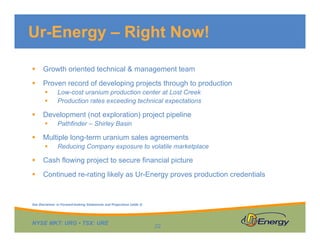 NYSE MKT: URG • TSX: URE
 Growth oriented technical & management team
 Proven record of developing projects through to production
 Low-cost uranium production center at Lost Creek
 Production rates exceeding technical expectations
 Development (not exploration) project pipeline
 Pathfinder – Shirley Basin
 Multiple long-term uranium sales agreements
 Reducing Company exposure to volatile marketplace
 Cash flowing project to secure financial picture
 Continued re-rating likely as Ur-Energy proves production credentials
Ur-Energy – Right Now!
22
See Disclaimer re Forward-looking Statements and Projections (slide 2)
 