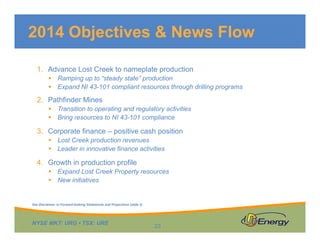 NYSE MKT: URG • TSX: URE
1. Advance Lost Creek to nameplate production
 Ramping up to “steady state” production
 Expand NI 43-101 compliant resources through drilling programs
2. Pathfinder Mines
 Transition to operating and regulatory activities
 Bring resources to NI 43-101 compliance
3. Corporate finance – positive cash position
 Lost Creek production revenues
 Leader in innovative finance activities
4. Growth in production profile
 Expand Lost Creek Property resources
 New initiatives
2014 Objectives & News Flow
23
See Disclaimer re Forward-looking Statements and Projections (slide 2)
 