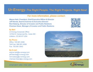 NYSE MKT: URG • TSX: URE
For more information, please contact:
Wayne Heili, President, Chief Executive Officer & Director
Jeff Klenda, Board Chairman & Executive Director
Rich Boberg, Director of Investor and Public Relations
Charisse Heser, Manager of Investor and Public Relations
By Mail:
Ur-Energy Corporate Office
10758 W. Centennial Rd., Suite 200
Littleton, CO 80127 USA
By Phone:
Office 720.981.4588
Toll-Free 866.981.4588
Fax 720.981.5643
By E-mail:
wayne.heili@ur-energy.com
jeff.klenda@ur-energy.com
rich.boberg@ur-energy.com
charisse.heser@ur-energy.com
Ur-Energy–The Right People. The Right Projects. Right Now!
24
 
