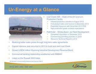 NYSE MKT: URG • TSX: URE
 Lost Creek ISR – State of the Art Uranium
Production Facility
 Initiated production activities in August 2013
 First product sales and revenue in December 2013
 Expanded resources with December 2013 PEA
 High production grade exceeds expectations
 Pathfinder - Shirley Basin, our Next Development
 Completed acquisition in December 2013
 Commencing permitting activities in 2014
 Resource Technical Report in 2014
Ur-Energy at a Glance
3
 Realizing better sales prices through long term sales agreements
 Capital intensive year occurred in 2013 to build and start Lost Creek
 Closed US$34 million Wyoming Industrial Development Revenue Bond
 Commercial banking relationship established with RMBAH
 Listed on the Russell 3000 Index
See Disclaimer re Forward-looking Statements and Projections (slide 2)
 