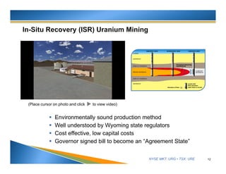 NYSE MKT: URG • TSX: URE
 Environmentally sound production method
 Well understood by Wyoming state regulators
 Cost effective, low capital costs
 Governor signed bill to become an “Agreement State”
12
(Place cursor on photo and click to view video)
 