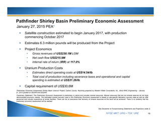 NYSE MKT: URG • TSX: URE
January 27, 2015 PEA*
 Satellite construction estimated to begin January 2017, with production
commencing October 2017
 Estimates 6.3 million pounds will be produced from the Project
 Project Economics
• Gross revenues of US$230.1M LOM
• Net cash flow US$215.9M
• Internal rate of return (IRR) at 117.0%
 Uranium Production Costs
• Estimates direct operating costs at US$14.54/lb.
• Total cost of production including severance taxes and operational and capital
spending is estimated at US$31.26/lb.
 Capital requirement of US$30.6M
19
See Disclaimer re Forward-looking Statements and Projections (slide 2)
*Preliminary Economic Assessment Shirley Basin Uranium Project, Carbon County, Wyoming prepared by Western Water Consultants, Inc., d/b/a WWC Engineering – January
27, 2015 (posted on SEDAR and EDGAR).
Cautionary Statement: This Preliminary Economic Assessment is preliminary in nature and includes mineral resources. Mineral resources that are not mineral reserves do not have
demonstrated economic viability. The estimated mineral recovery used in this Preliminary Economic Assessment is based on site-specific laboratory recovery data as well as URE
personnel and industry experience at similar facilities. There can be no assurance that recovery of mineral resources at this level will be achieved. There is no certainty that the
preliminary economic assessment will be realized.
 