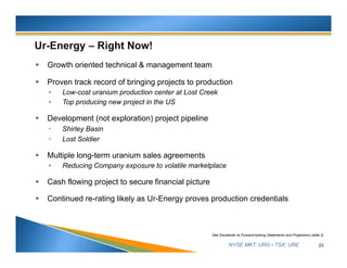 NYSE MKT: URG • TSX: URE
 Growth oriented technical & management team
 Proven track record of bringing projects to production
• Low-cost uranium production center at Lost Creek
• Top producing new project in the US
 Development (not exploration) project pipeline
 Shirley Basin
 Lost Soldier
 Multiple long-term uranium sales agreements
• Reducing Company exposure to volatile marketplace
 Cash flowing project to secure financial picture
 Continued re-rating likely as Ur-Energy proves production credentials
23
See Disclaimer re Forward-looking Statements and Projections (slide 2)
 