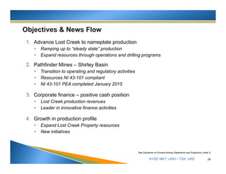 NYSE MKT: URG • TSX: URE
1. Advance Lost Creek to nameplate production
• Ramping up to “steady state” production
• Expand resources through operations and drilling programs
2. Pathfinder Mines – Shirley Basin
• Transition to operating and regulatory activities
• Resources NI 43-101 compliant
• NI 43-101 PEA completed January 2015
3. Corporate finance – positive cash position
• Lost Creek production revenues
• Leader in innovative finance activities
4. Growth in production profile
• Expand Lost Creek Property resources
• New initiatives
24
See Disclaimer re Forward-looking Statements and Projections (slide 2)
 