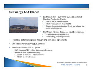 NYSE MKT: URG • TSX: URE 3
See Disclaimer re Forward-looking Statements and Projections (slide 2)
 Lost Creek ISR – our 100% Owned/Controlled
Uranium Production Facility
• State of the art flagship project
• Initiated production in August 2013
• Results demonstrate that Lost Creek is a reliable, low
cost production center
 Pathfinder - Shirley Basin, our Next Development
• PEA completed in January 2015
• Fast-tracking permitting activities
 Realizing better sales prices through long term sales agreements
 2014 sales revenue of US$26.5 million
 Resource Growth – 2015 Update
• MU1 increase of 2.31 million lbs measured resource
• Resources from exploration drilling
• 300,000 lbs measured & indicated resource
• 100,000 lbs inferred resource
 