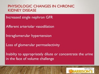 PHYSIOLOGIC CHANGES IN CHRONIC
KIDNEY DISEASE
Increased single nephron GFR
Afferent arteriolar vasodilation
Intraglomerular hypertension
Loss of glomerular permselectivity
Inabilty to appropriately dilute or concentrate the urine
in the face of volume challenge
 