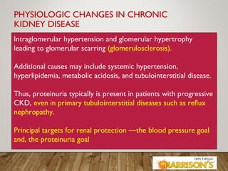 PHYSIOLOGIC CHANGES IN CHRONIC
KIDNEY DISEASE
Intraglomerular hypertension and glomerular hypertrophy
leading to glomerular scarring (glomerulosclerosis).
Additional causes may include systemic hypertension,
hyperlipidemia, metabolic acidosis, and tubulointerstitial disease.
Thus, proteinuria typically is present in patients with progressive
CKD, even in primary tubulointerstitial diseases such as reflux
nephropathy.
Principal targets for renal protection —the blood pressure goal
and, the proteinuria goal
 