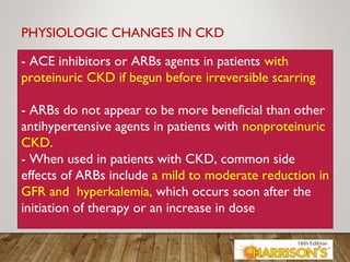PHYSIOLOGIC CHANGES IN CKD
- ACE inhibitors or ARBs agents in patients with
proteinuric CKD if begun before irreversible scarring
- ARBs do not appear to be more beneficial than other
antihypertensive agents in patients with nonproteinuric
CKD.
- When used in patients with CKD, common side
effects of ARBs include a mild to moderate reduction in
GFR and hyperkalemia, which occurs soon after the
initiation of therapy or an increase in dose
 