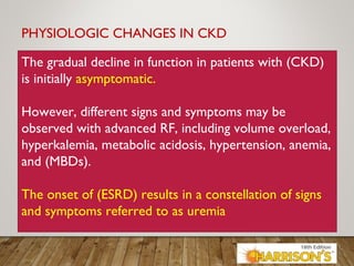 PHYSIOLOGIC CHANGES IN CKD
The gradual decline in function in patients with (CKD)
is initially asymptomatic.
However, different signs and symptoms may be
observed with advanced RF, including volume overload,
hyperkalemia, metabolic acidosis, hypertension, anemia,
and (MBDs).
The onset of (ESRD) results in a constellation of signs
and symptoms referred to as uremia.
 