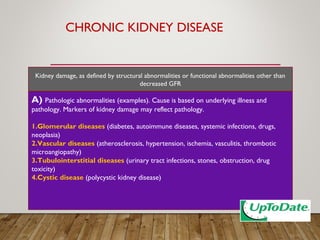 CHRONIC KIDNEY DISEASE
A) Pathologic abnormalities (examples). Cause is based on underlying illness and
pathology. Markers of kidney damage may reflect pathology.
1.Glomerular diseases (diabetes, autoimmune diseases, systemic infections, drugs,
neoplasia)
2.Vascular diseases (atherosclerosis, hypertension, ischemia, vasculitis, thrombotic
microangiopathy)
3.Tubulointerstitial diseases (urinary tract infections, stones, obstruction, drug
toxicity)
4.Cystic disease (polycystic kidney disease)
Kidney damage, as defined by structural abnormalities or functional abnormalities other than
decreased GFR
 