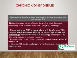 CHRONIC KIDNEY DISEASE
C) Albuminuria as a marker of kidney damage (increased glomerular
permeability, urine albumin-to-creatinine ratio [ACR] >30 mg/g).*
1.The normal urine ACR in young adults is <10 mg/g. Urine ACR
categories 10-29, 30-300 and >300 mg are termed "high normal, high,
and very high" respectively. Urine ACR >2200 mg/g is accompanied by
signs and symptoms of nephrotic syndrome
2.Threshold value corresponds approximately to urine dipstick values of
trace or 1+
3.High urine ACR can be confirmed by urine albumin excretion in a timed
urine collection
Kidney damage, as defined by structural abnormalities or functional abnormalities other
than decreased GFR
 