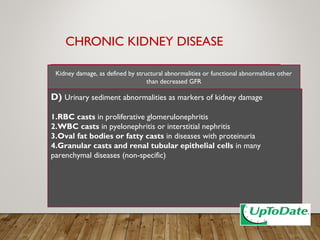 CHRONIC KIDNEY DISEASE
D) Urinary sediment abnormalities as markers of kidney damage
1.RBC casts in proliferative glomerulonephritis
2.WBC casts in pyelonephritis or interstitial nephritis
3.Oval fat bodies or fatty casts in diseases with proteinuria
4.Granular casts and renal tubular epithelial cells in many
parenchymal diseases (non-specific)
Kidney damage, as defined by structural abnormalities or functional abnormalities other
than decreased GFR
 
