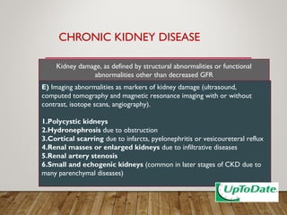 CHRONIC KIDNEY DISEASE
E) Imaging abnormalities as markers of kidney damage (ultrasound,
computed tomography and magnetic resonance imaging with or without
contrast, isotope scans, angiography).
1.Polycystic kidneys
2.Hydronephrosis due to obstruction
3.Cortical scarring due to infarcts, pyelonephritis or vesicoureteral reflux
4.Renal masses or enlarged kidneys due to infiltrative diseases
5.Renal artery stenosis
6.Small and echogenic kidneys (common in later stages of CKD due to
many parenchymal diseases)
Kidney damage, as defined by structural abnormalities or functional
abnormalities other than decreased GFR
 