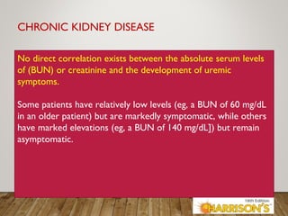 CHRONIC KIDNEY DISEASE
No direct correlation exists between the absolute serum levels
of (BUN) or creatinine and the development of uremic
symptoms.
Some patients have relatively low levels (eg, a BUN of 60 mg/dL
in an older patient) but are markedly symptomatic, while others
have marked elevations (eg, a BUN of 140 mg/dL]) but remain
asymptomatic.
 