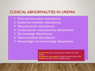 CLINICAL ABNORMALITIES IN UREMIA
1. Fluid and electrolyte disturbances
2. Endocrine-metabolic disturbances
3. Neuromuscular disturbances
4. Cardiovascular and pulmonary disturbances
5. Dermatologic disturbances
6. Gastrointestinal disturbances
7. Hematologic and immunologic disturbances
(I) improves with an optimal program of dialysis and related
therapy;
(P) persist or even progress, despite an optimal program; (D)
develops only after initiation of dialysis therapy.
 