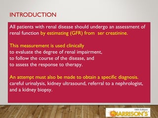 INTRODUCTION
All patients with renal disease should undergo an assessment of
renal function by estimating (GFR) from ser creatinine.
This measurement is used clinically
to evaluate the degree of renal impairment,
to follow the course of the disease, and
to assess the response to therapy.
An attempt must also be made to obtain a specific diagnosis.
careful urinalysis, kidney ultrasound, referral to a nephrologist,
and a kidney biopsy.
 