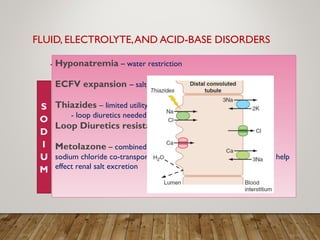 FLUID, ELECTROLYTE,AND ACID-BASE DISORDERS
Hyponatremia – water restriction
ECFV expansion – salt restriction
Thiazides – limited utility in stages 3-5 CKD
- loop diuretics needed
Loop Diuretics resistance – Higher doses
Metolazone – combined with loop diuretics, which inhibits the
sodium chloride co-transporter of the distal convoluted tubule, can help
effect renal salt excretion
 
