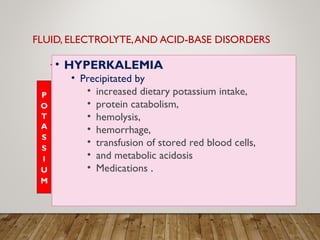 FLUID, ELECTROLYTE,AND ACID-BASE DISORDERS
• HYPERKALEMIA
• Precipitated by
• increased dietary potassium intake,
• protein catabolism,
• hemolysis,
• hemorrhage,
• transfusion of stored red blood cells,
• and metabolic acidosis
• Medications .
 