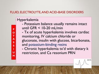 FLUID, ELECTROLYTE,AND ACID-BASE DISORDERS
Hyperkalemia
- Potassium balance usually remains intact
until GFR < 10-20 mL/min
- Tx of acute hyperkalemia involves cardiac
monitoring, IV calcium chloride or
gluconate, insulin with glucose, bicarbonate,
and potassium-binding resins
- Chronic hyperkalemia tx’d with dietary k
restriction, and Ca resonium PRN
 