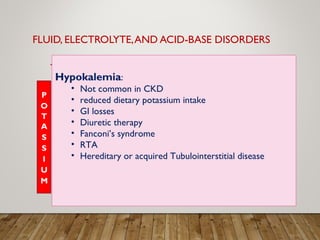 FLUID, ELECTROLYTE,AND ACID-BASE DISORDERS
Hypokalemia:
• Not common in CKD
• reduced dietary potassium intake
• GI losses
• Diuretic therapy
• Fanconi’s syndrome
• RTA
• Hereditary or acquired Tubulointerstitial disease
 