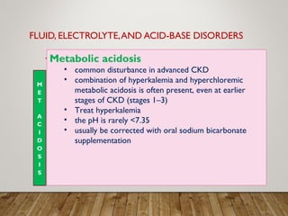 FLUID, ELECTROLYTE,AND ACID-BASE DISORDERS
Metabolic acidosis
• common disturbance in advanced CKD
• combination of hyperkalemia and hyperchloremic
metabolic acidosis is often present, even at earlier
stages of CKD (stages 1–3)
• Treat hyperkalemia
• the pH is rarely <7.35
• usually be corrected with oral sodium bicarbonate
supplementation
 