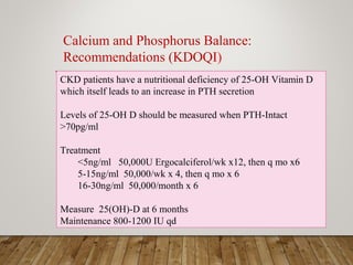 CKD patients have a nutritional deficiency of 25-OH Vitamin D
which itself leads to an increase in PTH secretion
Levels of 25-OH D should be measured when PTH-Intact
>70pg/ml
Treatment
<5ng/ml 50,000U Ergocalciferol/wk x12, then q mo x6
5-15ng/ml 50,000/wk x 4, then q mo x 6
16-30ng/ml 50,000/month x 6
Measure 25(OH)-D at 6 months
Maintenance 800-1200 IU qd
Calcium and Phosphorus Balance:
Recommendations (KDOQI)
 