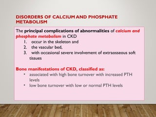 DISORDERS OF CALCIUM AND PHOSPHATE
METABOLISM
The principal complications of abnormalities of calcium and
phosphate metabolism in CKD
1. occur in the skeleton and
2. the vascular bed,
3. with occasional severe involvement of extraosseous soft
tissues
Bone manifestations of CKD, classified as:
• associated with high bone turnover with increased PTH
levels
• low bone turnover with low or normal PTH levels
 