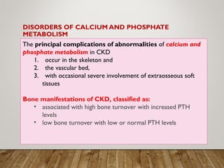 DISORDERS OF CALCIUM AND PHOSPHATE
METABOLISM
The principal complications of abnormalities of calcium and
phosphate metabolism in CKD
1. occur in the skeleton and
2. the vascular bed,
3. with occasional severe involvement of extraosseous soft
tissues
Bone manifestations of CKD, classified as:
• associated with high bone turnover with increased PTH
levels
• low bone turnover with low or normal PTH levels
 