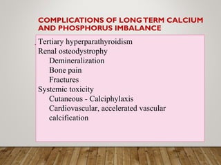 COMPLICATIONS OF LONGTERM CALCIUM
AND PHOSPHORUS IMBALANCE
Tertiary hyperparathyroidism
Renal osteodystrophy
Demineralization
Bone pain
Fractures
Systemic toxicity
Cutaneous - Calciphylaxis
Cardiovascular, accelerated vascular
calcification
 