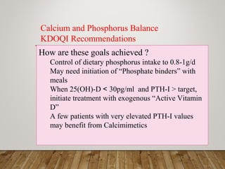 How are these goals achieved ?
Control of dietary phosphorus intake to 0.8-1g/d
May need initiation of “Phosphate binders” with
meals
When 25(OH)-D < 30pg/ml and PTH-I > target,
initiate treatment with exogenous “Active Vitamin
D”
A few patients with very elevated PTH-I values
may benefit from Calcimimetics
Calcium and Phosphorus Balance
KDOQI Recommendations
 