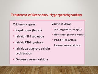 Treatment of Secondary Hyperparathyroidism
Calcimimetic agents
• Rapid onset (hours)
• Inhibit PTH secretion
• Inhibit PTH synthesis
• Inhibit parathyroid cellular
proliferation
• Decrease serum calcium
Vitamin D Sterols
• Act on genomic receptor
• Slow onset (days to weeks)
• Inhibit PTH synthesis
• Increase serum calcium
 