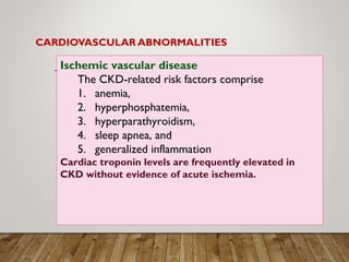 CARDIOVASCULAR ABNORMALITIES
Ischemic vascular disease
The CKD-related risk factors comprise
1. anemia,
2. hyperphosphatemia,
3. hyperparathyroidism,
4. sleep apnea, and
5. generalized inflammation
Cardiac troponin levels are frequently elevated in
CKD without evidence of acute ischemia.
 