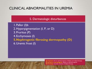 CLINICAL ABNORMALITIES IN UREMIA
1.Pallor (I)b
2.Hyperpigmentation (I, P, or D)
3.Pruritus (P)
4.Ecchymoses (I)
5.Nephrogenic fibrosing dermopathy (D)
6.Uremic frost (I)
(I) improves with an optimal program of dialysis and related therapy;
(P) persist or even progress, despite an optimal program;
(D) develops only after initiation of dialysis therapy.
5. Dermatologic disturbances
 