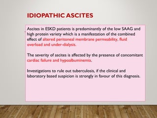 IDIOPATHIC ASCITES
Ascites in ESKD patients is predominantly of the low SAAG and
high protein variety which is a manifestation of the combined
effect of altered peritoneal membrane permeability, fluid
overload and under-dialysis.
The severity of ascites is affected by the presence of concomitant
cardiac failure and hypoalbuminemia.
Investigations to rule out tuberculosis, if the clinical and
laboratory based suspicion is strongly in favour of this diagnosis.
 