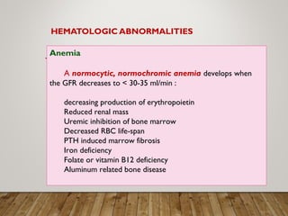 HEMATOLOGIC ABNORMALITIES
Anemia
A normocytic, normochromic anemia develops when
the GFR decreases to < 30-35 ml/min :
decreasing production of erythropoietin
Reduced renal mass
Uremic inhibition of bone marrow
Decreased RBC life-span
PTH induced marrow fibrosis
Iron deficiency
Folate or vitamin B12 deficiency
Aluminum related bone disease
 
