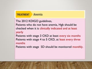 The 2012 KDIGO guidelines,
Patients who do not have anemia, Hgb should be
checked when it is clinically indicated and at least
yearly
Patients with stage 3 CKD at least every six months
Patients with stage 4 to 5 CKD, at least every three
months
Patients with stage 5D should be monitored monthly.
 
