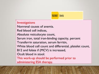 Investigations
Nonrenal causes of anemia.
Red blood cell indices,
Absolute reticulocyte count,
Serum iron, total iron-binding capacity, percent
Transferrin saturation, serum ferritin,
White blood cell count and differential, platelet count,
B12 and folate if (MCV) is increased,
Ocult blood in stool.
This work-up should be performed prior to
administering ESA therapy.
 