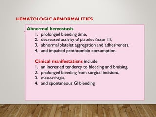 HEMATOLOGIC ABNORMALITIES
Abnormal hemostasis
1. prolonged bleeding time,
2. decreased activity of platelet factor III,
3. abnormal platelet aggregation and adhesiveness,
4. and impaired prothrombin consumption.
Clinical manifestations include
1. an increased tendency to bleeding and bruising,
2. prolonged bleeding from surgical incisions,
3. menorrhagia,
4. and spontaneous GI bleeding
 