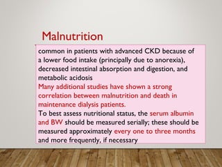 common in patients with advanced CKD because of
a lower food intake (principally due to anorexia),
decreased intestinal absorption and digestion, and
metabolic acidosis
Many additional studies have shown a strong
correlation between malnutrition and death in
maintenance dialysis patients.
To best assess nutritional status, the serum albumin
and BW should be measured serially; these should be
measured approximately every one to three months
and more frequently, if necessary
Malnutrition
 