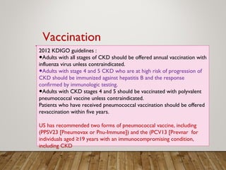2012 KDIGO guidelines :
●Adults with all stages of CKD should be offered annual vaccination with
influenza virus unless contraindicated.
Adults with stage 4 and 5 CKD who are at high risk of progression of●
CKD should be immunized against hepatitis B and the response
confirmed by immunologic testing.
Adults with CKD stages 4 and 5 should be vaccinated with polyvalent●
pneumococcal vaccine unless contraindicated.
Patients who have received pneumococcal vaccination should be offered
revaccination within five years.
US has recommended two forms of pneumococcal vaccine, including
(PPSV23 [Pneumovax or Pnu-Immune]) and the (PCV13 [Prevnar for
individuals aged ≥19 years with an immunocompromising condition,
including CKD
Vaccination
 